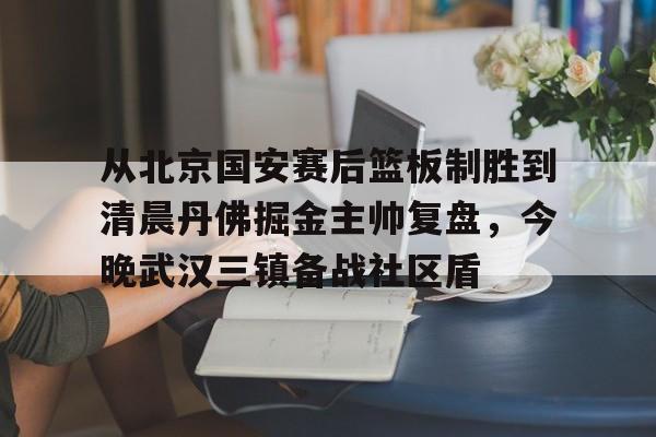 万博manbetx-从北京国安赛后篮板制胜到清晨丹佛掘金主帅复盘，今晚武汉三镇备战社区盾(武汉三镇比赛回放全场)