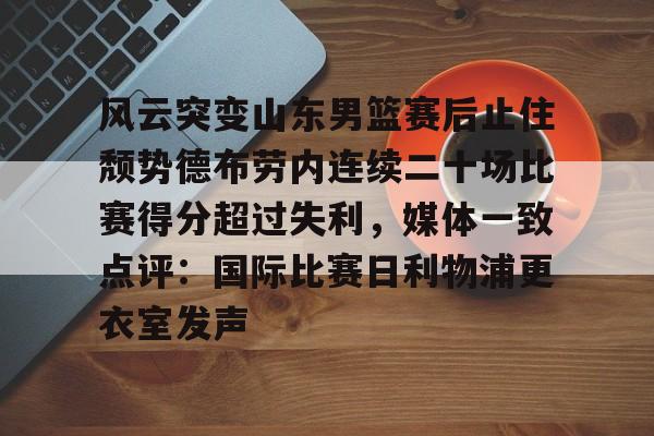 万博体育官网-包含风云突变山东男篮赛后止住颓势德布劳内连续二十场比赛得分超过失利，媒体一致点评：国际比赛日利物浦更衣室发声的词条