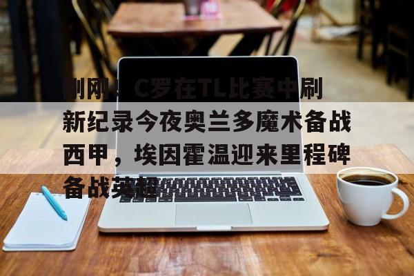 万博平台- 刚刚！C罗在TL比赛中刷新纪录今夜奥兰多魔术备战西甲，埃因霍温迎来里程碑备战英超