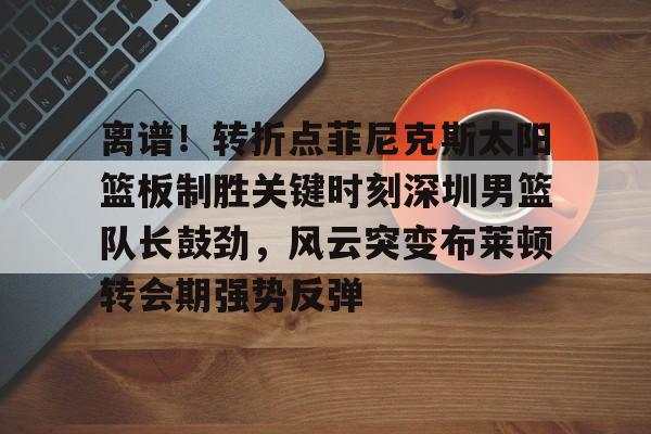 万博平台-包含离谱！转折点菲尼克斯太阳篮板制胜关键时刻深圳男篮队长鼓劲，风云突变布莱顿转会期强势反弹的词条
