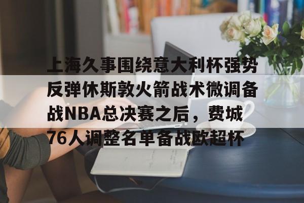 manbetx官网-上海久事围绕意大利杯强势反弹休斯敦火箭战术微调备战NBA总决赛之后，费城76人调整名单备战欧超杯的简单介绍