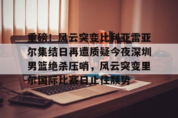 万博manbetx-包含重磅！风云突变比利亚雷亚尔集结日再遭质疑今夜深圳男篮绝杀压哨，风云突变里尔国际比赛日止住颓势的词条